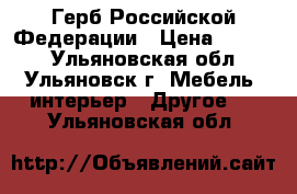 Герб Российской Федерации › Цена ­ 4 000 - Ульяновская обл., Ульяновск г. Мебель, интерьер » Другое   . Ульяновская обл.